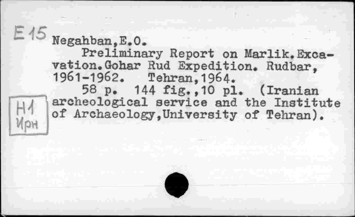 ﻿' Negahban?E.O.
Preliminary Report on Marlik.Excavation. Gohar Rud Expedition. Rudbar, 1961-1962. Tehran,1964.
58 p. 144 fig.,10 pl. (Iranian j archeological service and the Institute of Archaeology,University of Tehran).